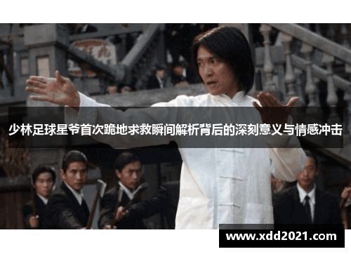 少林足球星爷首次跪地求救瞬间解析背后的深刻意义与情感冲击